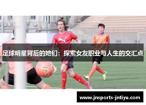 足球明星背后的她们：探索女友职业与人生的交汇点